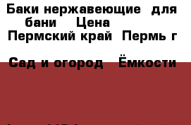 Баки нержавеющие  для бани  › Цена ­ 3 000 - Пермский край, Пермь г. Сад и огород » Ёмкости   